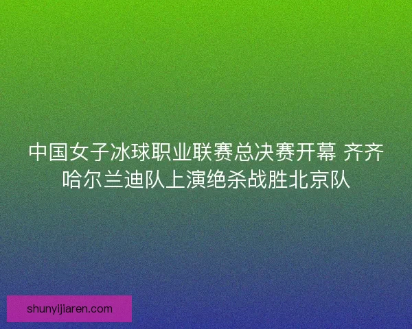 中国女子冰球职业联赛总决赛开幕 齐齐哈尔兰迪队上演绝杀战胜北京队
