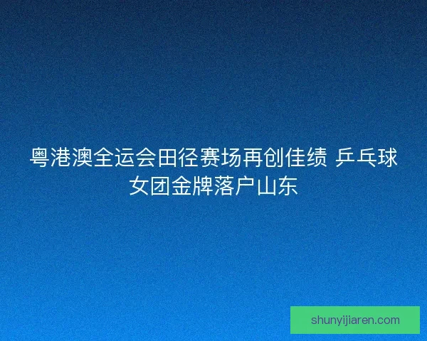 粤港澳全运会田径赛场再创佳绩 乒乓球女团金牌落户山东