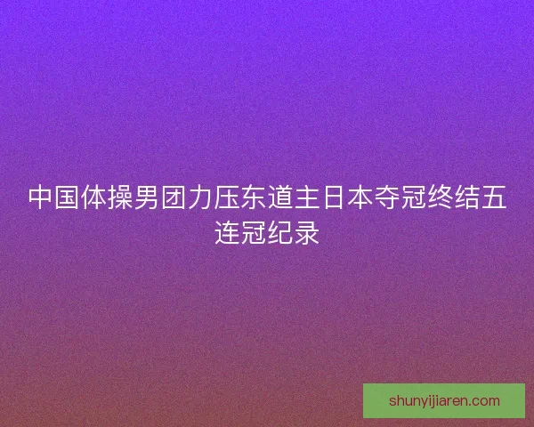 中国体操男团力压东道主日本夺冠终结五连冠纪录