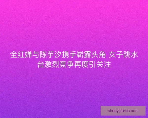 全红婵与陈芋汐携手崭露头角 女子跳水台激烈竞争再度引关注