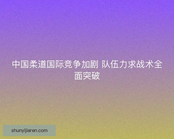 中国柔道国际竞争加剧 队伍力求战术全面突破