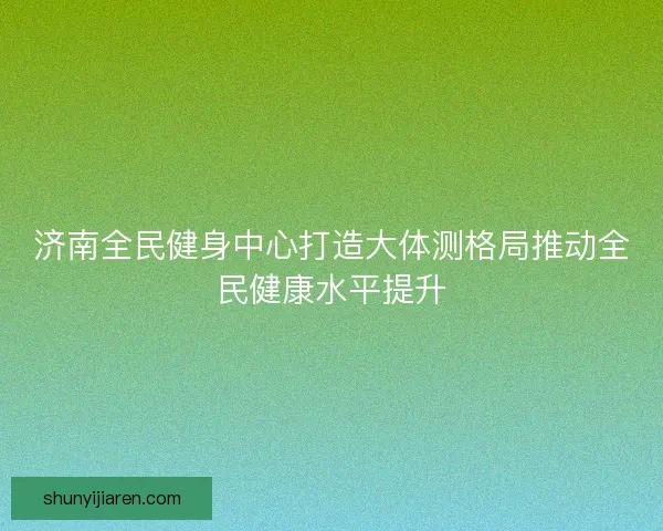 济南全民健身中心打造大体测格局推动全民健康水平提升