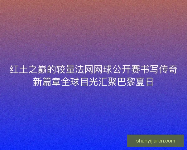 红土之巅的较量法网网球公开赛书写传奇新篇章全球目光汇聚巴黎夏日