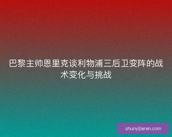 巴黎主帅恩里克谈利物浦三后卫变阵的战术变化与挑战