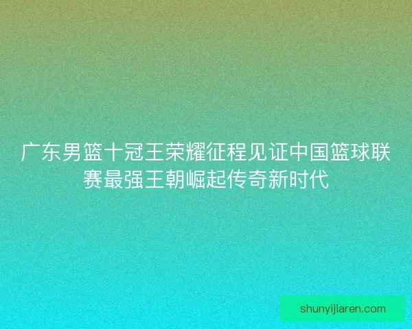 广东男篮十冠王荣耀征程见证中国篮球联赛最强王朝崛起传奇新时代