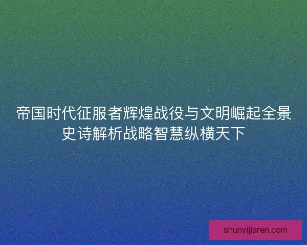 帝国时代征服者辉煌战役与文明崛起全景史诗解析战略智慧纵横天下