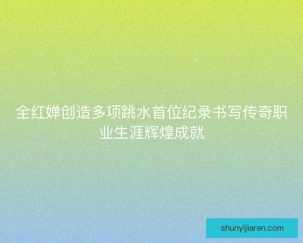 全红婵创造多项跳水首位纪录书写传奇职业生涯辉煌成就