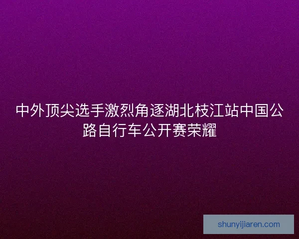 中外顶尖选手激烈角逐湖北枝江站中国公路自行车公开赛荣耀