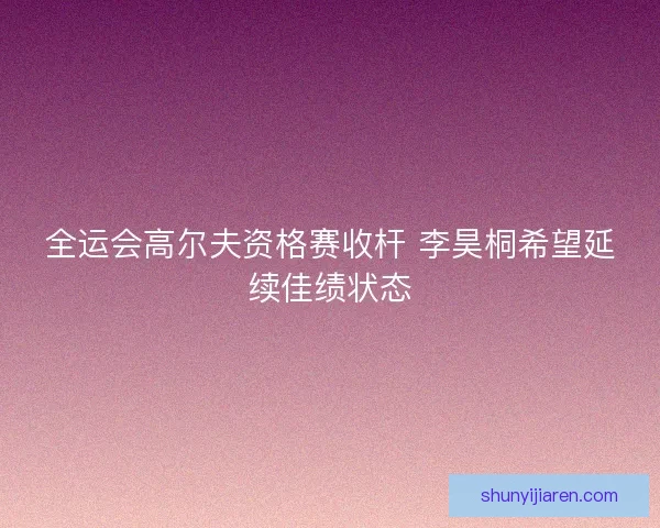 全运会高尔夫资格赛收杆 李昊桐希望延续佳绩状态
